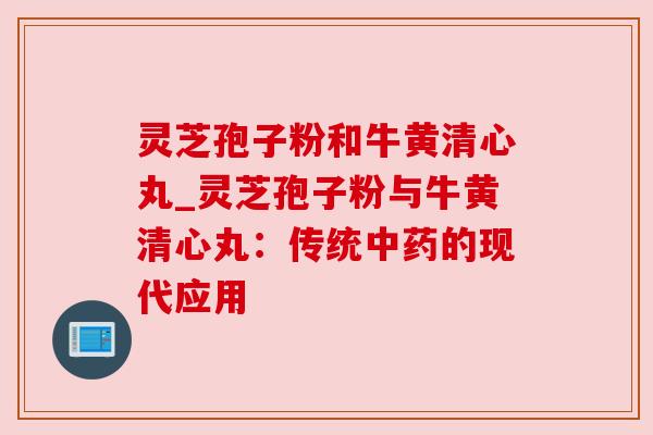 灵芝孢子粉和牛黄清心丸_灵芝孢子粉与牛黄清心丸:传统中药的现代应用