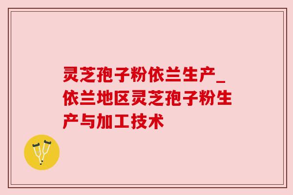 灵芝孢子粉依兰生产_依兰地区灵芝孢子粉生产与加工技术