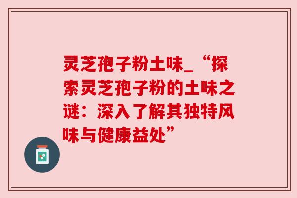 灵芝孢子粉土味_“探索灵芝孢子粉的土味之谜：深入了解其独特风味与健康益处”