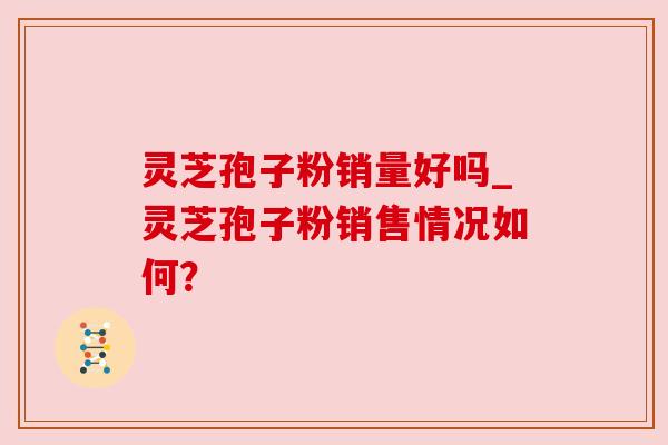 灵芝孢子粉销量好吗_灵芝孢子粉销售情况如何?