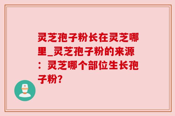 灵芝孢子粉长在灵芝哪里_灵芝孢子粉的来源:灵芝哪个部位生长孢子粉?