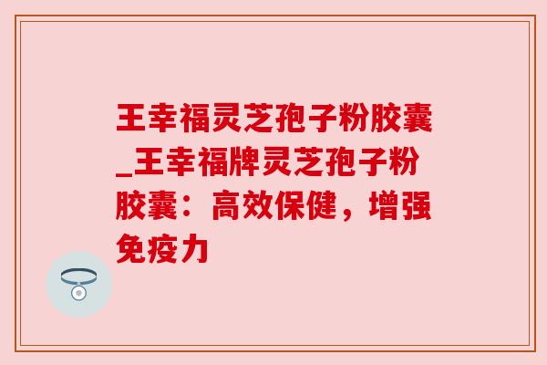 王幸福灵芝孢子粉胶囊_王幸福牌灵芝孢子粉胶囊:高效保健,增强免疫力