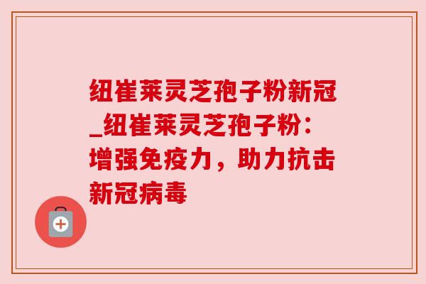 纽崔莱灵芝孢子粉新冠_纽崔莱灵芝孢子粉：增强免疫力，助力抗击新冠病毒