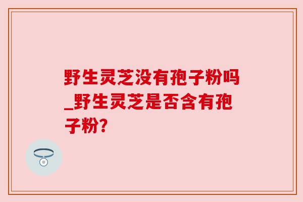 野生灵芝没有孢子粉吗_野生灵芝是否含有孢子粉？