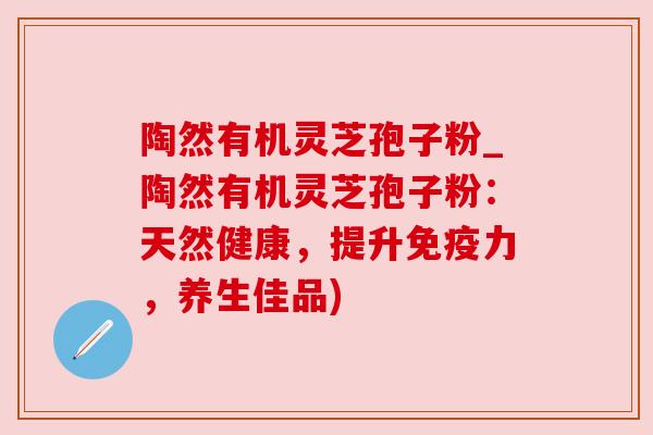 陶然有机灵芝孢子粉_陶然有机灵芝孢子粉：天然健康，提升免疫力，养生佳品)