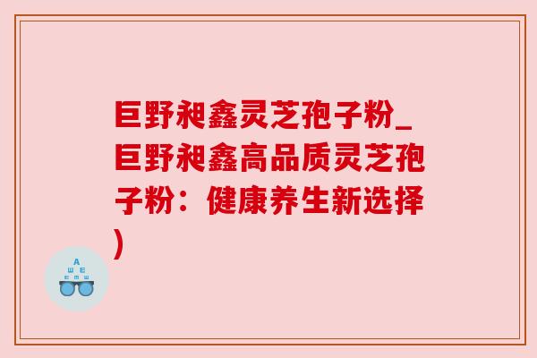 巨野昶鑫灵芝孢子粉_巨野昶鑫高品质灵芝孢子粉:健康养生新选择)