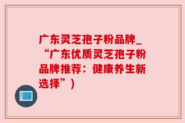 广东灵芝孢子粉品牌_“广东优质灵芝孢子粉品牌推荐:健康养生新选择”)