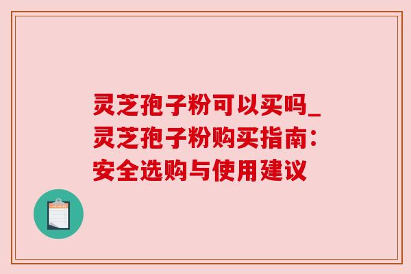 灵芝孢子粉可以买吗_灵芝孢子粉购买指南：安全选购与使用建议