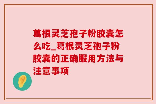 葛根灵芝孢子粉胶囊怎么吃_葛根灵芝孢子粉胶囊的正确服用方法与注意事项