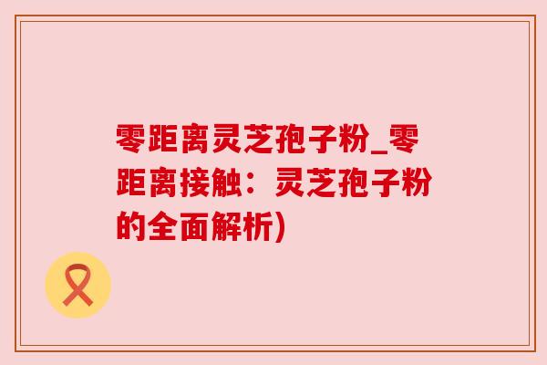 零距离灵芝孢子粉_零距离接触:灵芝孢子粉的全面解析)