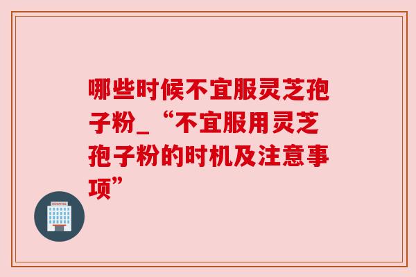 哪些时候不宜服灵芝孢子粉_“不宜服用灵芝孢子粉的时机及注意事项”