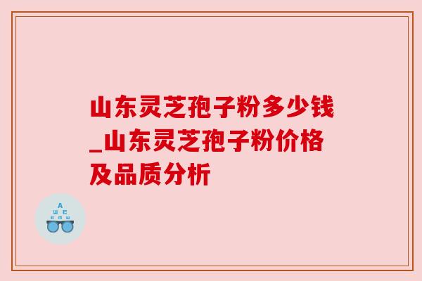 山东灵芝孢子粉多少钱_山东灵芝孢子粉价格及品质分析