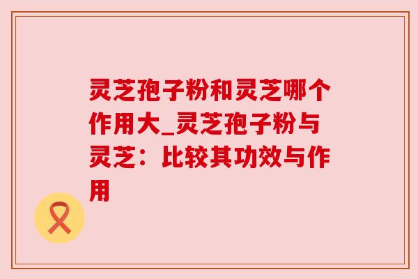 灵芝孢子粉和灵芝哪个作用大_灵芝孢子粉与灵芝:比较其功效与作用