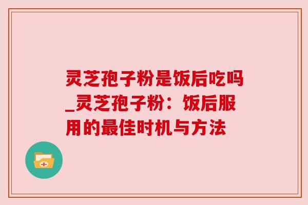 灵芝孢子粉是饭后吃吗_灵芝孢子粉:饭后服用的最佳时机与方法
