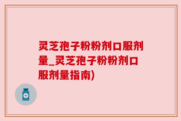 灵芝孢子粉粉剂口服剂量_灵芝孢子粉粉剂口服剂量指南)
