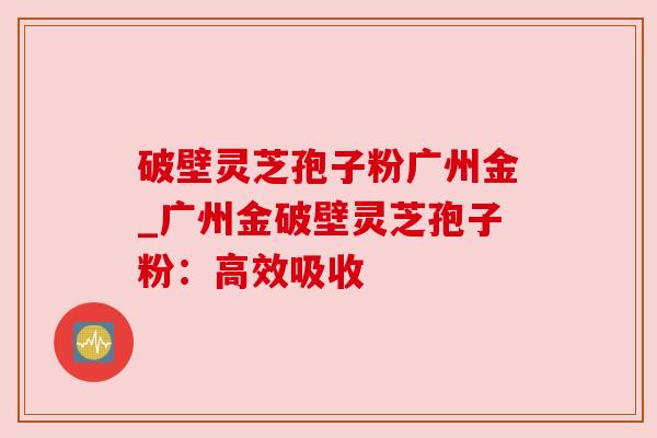 破壁灵芝孢子粉广州金_广州金破壁灵芝孢子粉：高效吸收