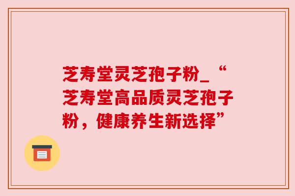 芝寿堂灵芝孢子粉_“芝寿堂高品质灵芝孢子粉，健康养生新选择”