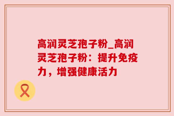 高润灵芝孢子粉_高润灵芝孢子粉:提升免疫力,增强健康活力