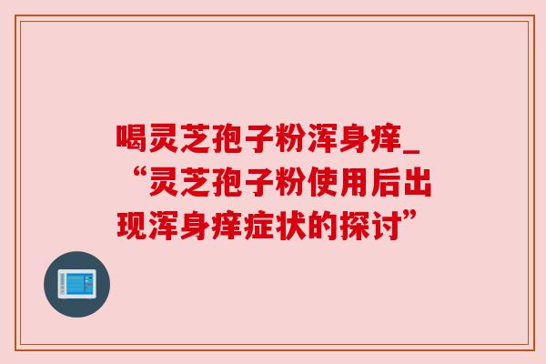 喝灵芝孢子粉浑身痒_“灵芝孢子粉使用后出现浑身痒症状的探讨”