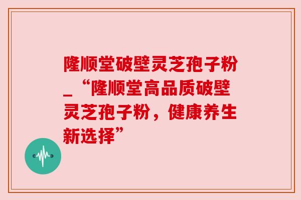隆顺堂破壁灵芝孢子粉_“隆顺堂高品质破壁灵芝孢子粉，健康养生新选择”