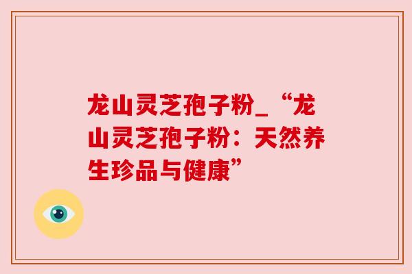 龙山灵芝孢子粉_“龙山灵芝孢子粉：天然养生珍品与健康”
