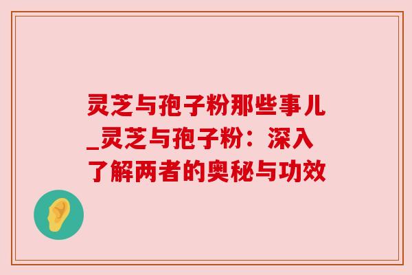 灵芝与孢子粉那些事儿_灵芝与孢子粉:深入了解两者的奥秘与功效