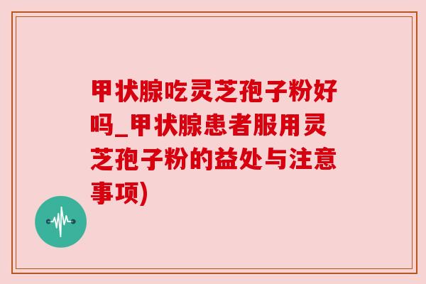 甲状腺吃灵芝孢子粉好吗_甲状腺患者服用灵芝孢子粉的益处与注意事项)