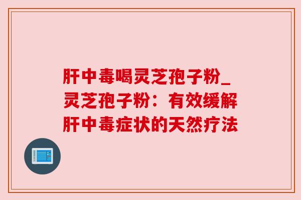 肝中毒喝灵芝孢子粉_灵芝孢子粉:有效缓解肝中毒症状的天然疗法