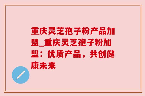 重庆灵芝孢子粉产品加盟_重庆灵芝孢子粉加盟:优质产品,共创健康未来