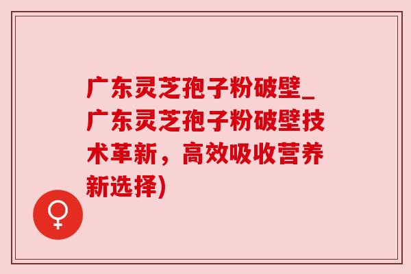广东灵芝孢子粉破壁_广东灵芝孢子粉破壁技术革新,高效吸收营养新选择)