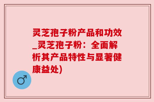灵芝孢子粉产品和功效_灵芝孢子粉:全面解析其产品特性与显著健康益处)