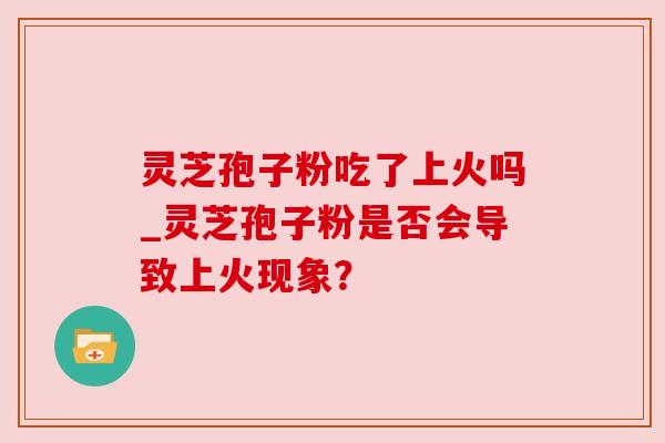 灵芝孢子粉吃了上火吗_灵芝孢子粉是否会导致上火现象?