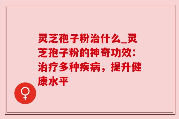 灵芝孢子粉治什么_灵芝孢子粉的神奇功效:治疗多种疾病,提升健康水平
