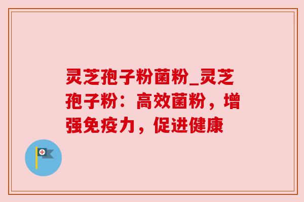 灵芝孢子粉菌粉_灵芝孢子粉:高效菌粉,增强免疫力,促进健康