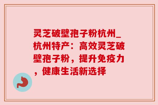 灵芝破壁孢子粉杭州_杭州特产：高效灵芝破壁孢子粉，提升免疫力，健康生活新选择