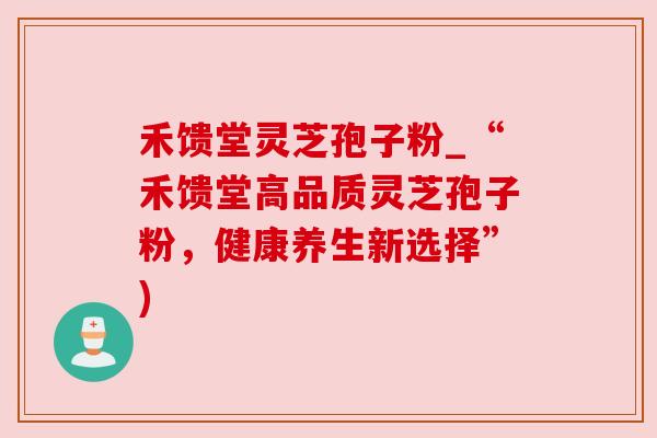 禾馈堂灵芝孢子粉_“禾馈堂高品质灵芝孢子粉，健康养生新选择”)