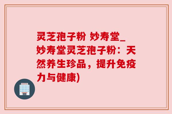 灵芝孢子粉 妙寿堂_妙寿堂灵芝孢子粉:天然养生珍品,提升免疫力与健康)