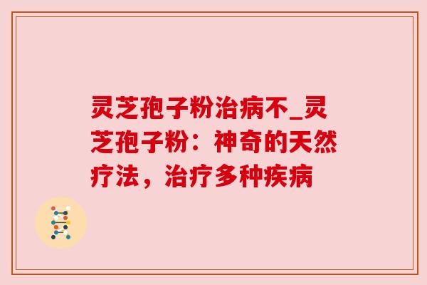灵芝孢子粉治病不_灵芝孢子粉：神奇的天然疗法，治疗多种疾病