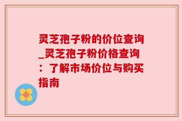 灵芝孢子粉的价位查询_灵芝孢子粉价格查询：了解市场价位与购买指南