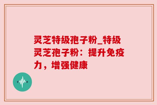 灵芝特级孢子粉_特级灵芝孢子粉:提升免疫力,增强健康