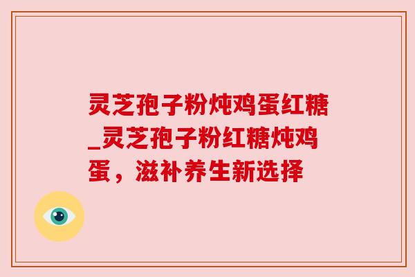 灵芝孢子粉炖鸡蛋红糖_灵芝孢子粉红糖炖鸡蛋,滋补养生新选择