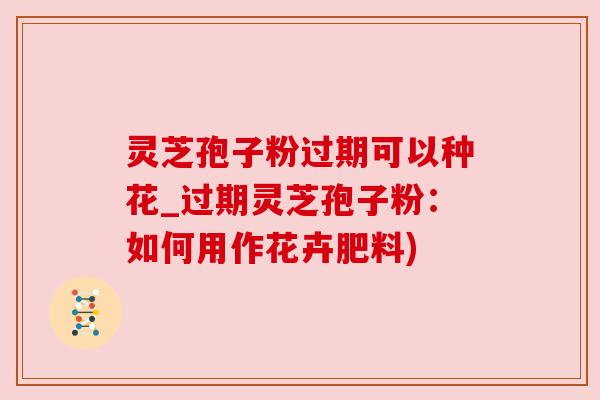 灵芝孢子粉过期可以种花_过期灵芝孢子粉：如何用作花卉肥料)