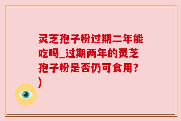 灵芝孢子粉过期二年能吃吗_过期两年的灵芝孢子粉是否仍可食用?)