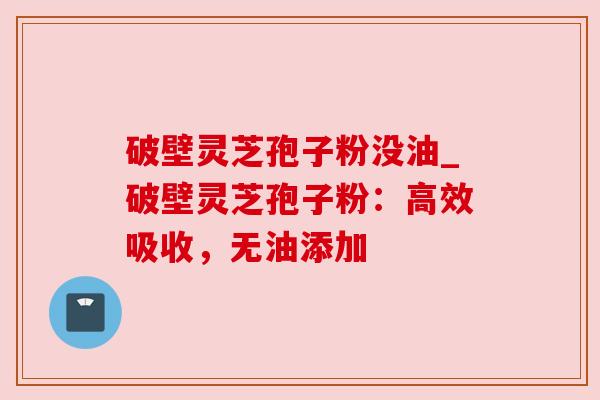 破壁灵芝孢子粉没油_破壁灵芝孢子粉：高效吸收，无油添加