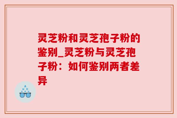 灵芝粉和灵芝孢子粉的鉴别_灵芝粉与灵芝孢子粉:如何鉴别两者差异