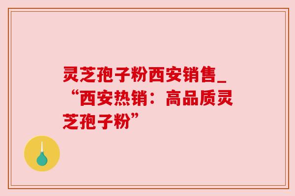 灵芝孢子粉西安销售_“西安热销：高品质灵芝孢子粉”