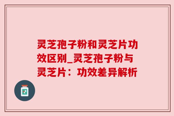 灵芝孢子粉和灵芝片功效区别_灵芝孢子粉与灵芝片:功效差异解析