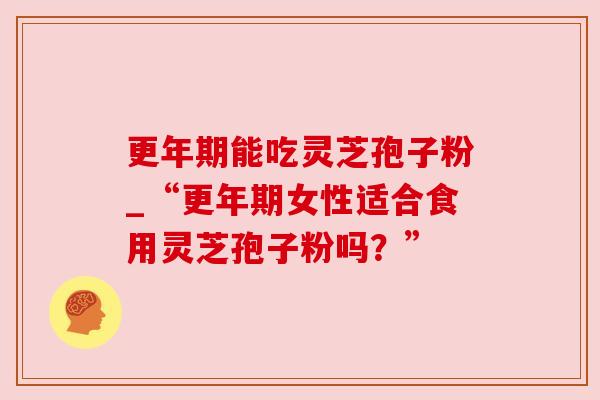 更年期能吃灵芝孢子粉_“更年期女性适合食用灵芝孢子粉吗?”