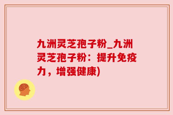 九洲灵芝孢子粉_九洲灵芝孢子粉：提升免疫力，增强健康)