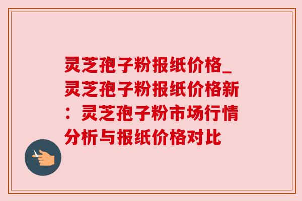 灵芝孢子粉报纸价格_灵芝孢子粉报纸价格新：灵芝孢子粉市场行情分析与报纸价格对比